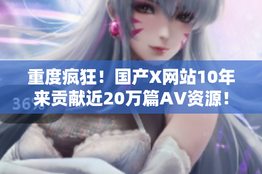 重度疯狂！国产X网站10年来贡献近20万篇AV资源！