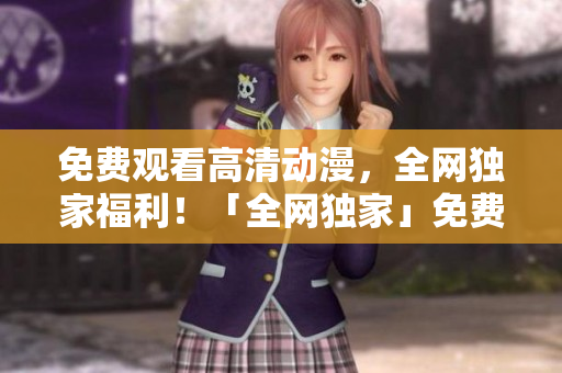 免费观看高清动漫，全网独家福利！「全网独家」免费高清动漫任你观看