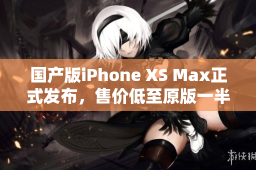 国产版iPhone XS Max正式发布，售价低至原版一半