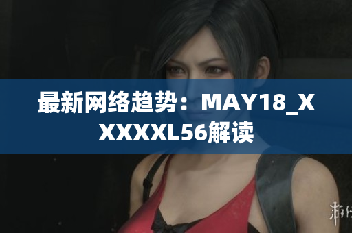 最新网络趋势：MAY18_XXXXXL56解读