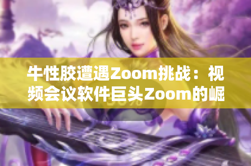 牛性胶遭遇Zoom挑战：视频会议软件巨头Zoom的崛起