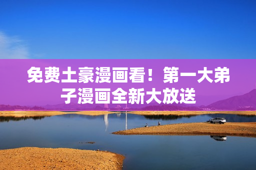 免费土豪漫画看！第一大弟子漫画全新大放送