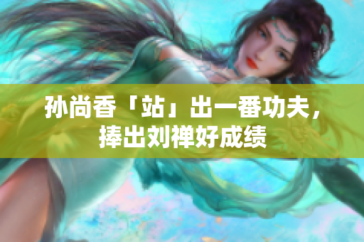 孙尚香「站」出一番功夫，捧出刘禅好成绩