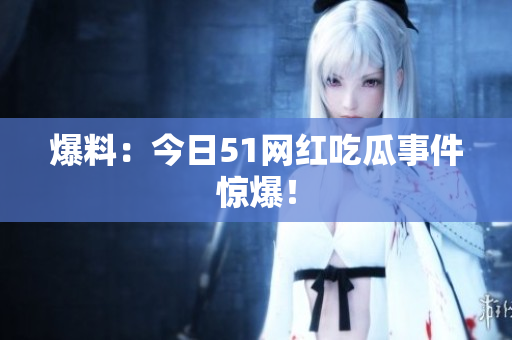 爆料：今日51网红吃瓜事件惊爆！