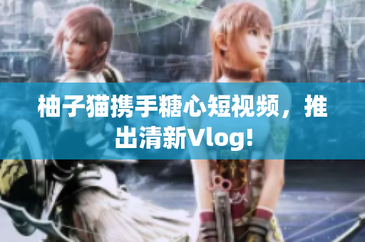 柚子猫携手糖心短视频，推出清新Vlog!
