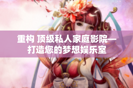 重构 顶级私人家庭影院—打造您的梦想娱乐室