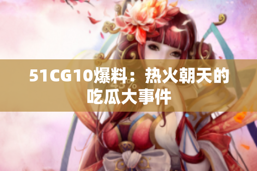 51CG10爆料：热火朝天的吃瓜大事件