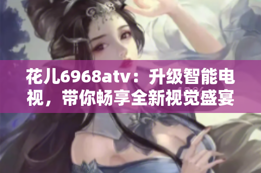花儿6968atv：升级智能电视，带你畅享全新视觉盛宴