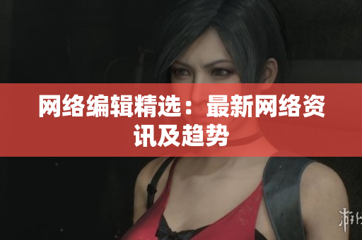 网络编辑精选：最新网络资讯及趋势