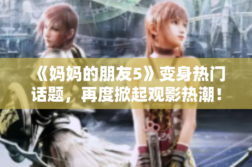《妈妈的朋友5》变身热门话题，再度掀起观影热潮！