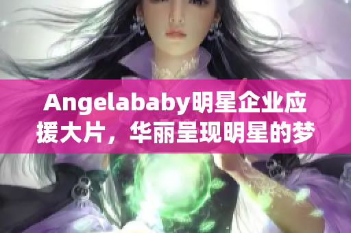 Angelababy明星企业应援大片，华丽呈现明星的梦想工厂