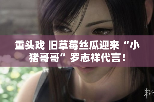 重头戏 旧草莓丝瓜迎来“小猪哥哥”罗志祥代言！