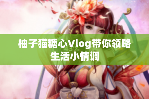 柚子猫糖心Vlog带你领略生活小情调