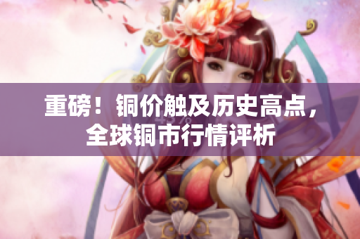 重磅！铜价触及历史高点，全球铜市行情评析