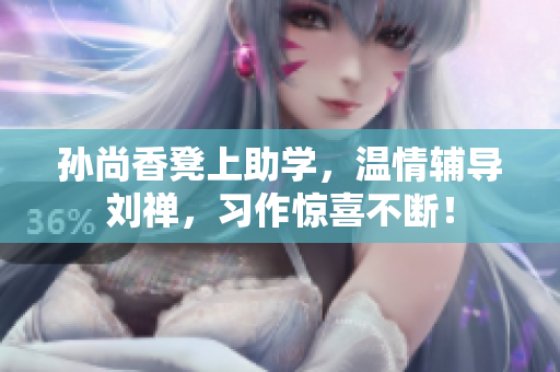 孙尚香凳上助学，温情辅导刘禅，习作惊喜不断！