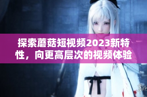 探索蘑菇短视频2023新特性，向更高层次的视频体验进阶