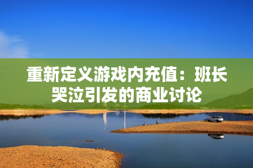 重新定义游戏内充值：班长哭泣引发的商业讨论