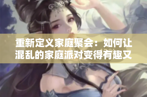 重新定义家庭聚会：如何让混乱的家庭派对变得有趣又有序