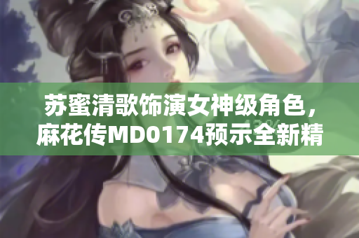 苏蜜清歌饰演女神级角色，麻花传MD0174预示全新精彩