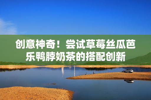 创意神奇！尝试草莓丝瓜芭乐鸭脖奶茶的搭配创新