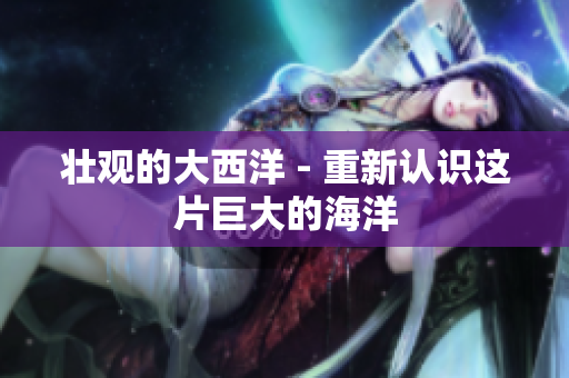 壮观的大西洋 - 重新认识这片巨大的海洋