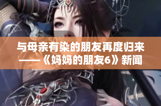 与母亲有染的朋友再度归来——《妈妈的朋友6》新闻报道