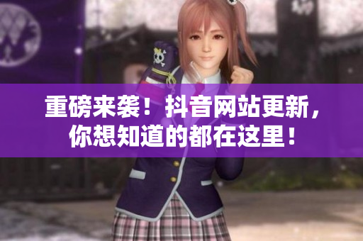 重磅来袭！抖音网站更新，你想知道的都在这里！