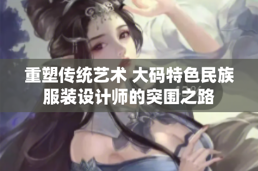 重塑传统艺术 大码特色民族服装设计师的突围之路