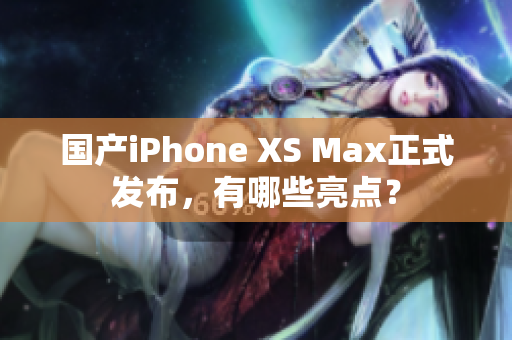 国产iPhone XS Max正式发布，有哪些亮点？