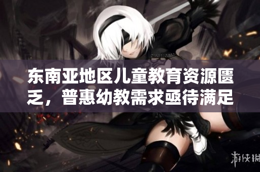 东南亚地区儿童教育资源匮乏，普惠幼教需求亟待满足
