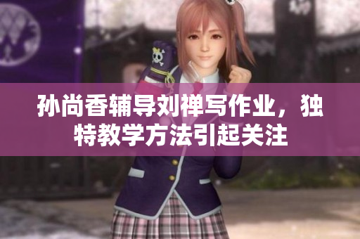 孙尚香辅导刘禅写作业，独特教学方法引起关注