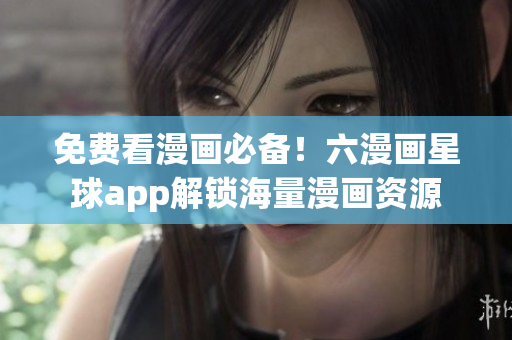 免费看漫画必备！六漫画星球app解锁海量漫画资源