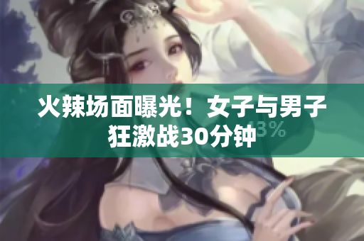 火辣场面曝光！女子与男子狂激战30分钟