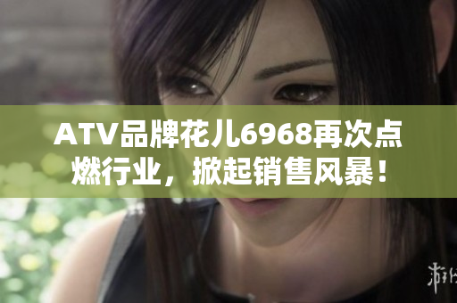ATV品牌花儿6968再次点燃行业，掀起销售风暴！