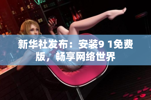 新华社发布：安装9 1免费版，畅享网络世界