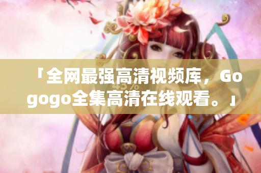 「全网最强高清视频库，Gogogo全集高清在线观看。」