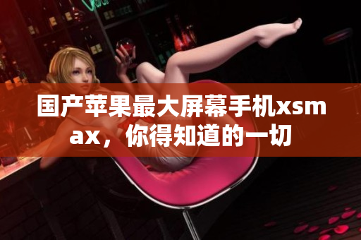 国产苹果最大屏幕手机xsmax，你得知道的一切