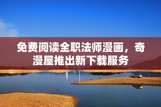 免费阅读全职法师漫画，奇漫屋推出新下载服务