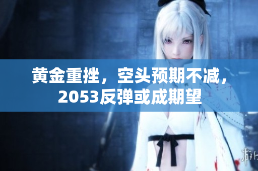 黄金重挫，空头预期不减，2053反弹或成期望