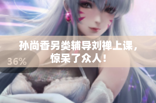 孙尚香另类辅导刘禅上课，惊呆了众人！