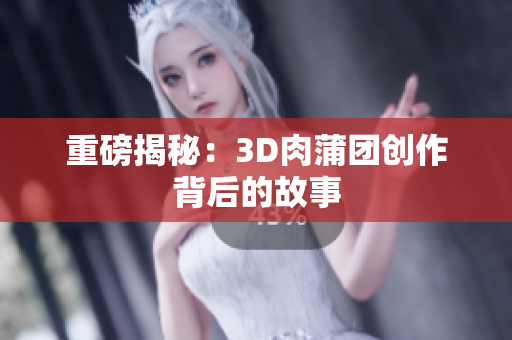 重磅揭秘：3D肉蒲团创作背后的故事