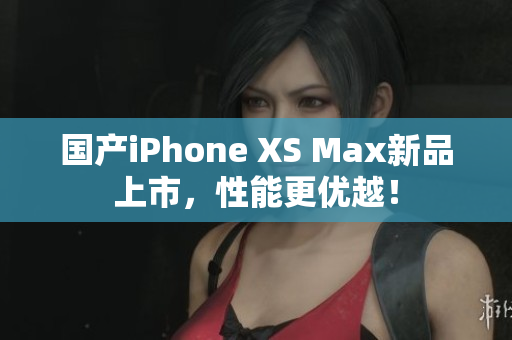 国产iPhone XS Max新品上市，性能更优越！