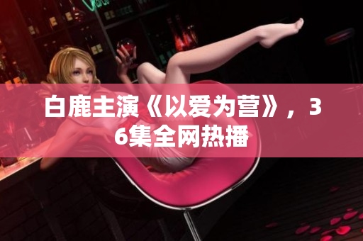 白鹿主演《以爱为营》，36集全网热播