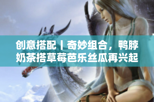 创意搭配丨奇妙组合，鸭脖奶茶搭草莓芭乐丝瓜再兴起！