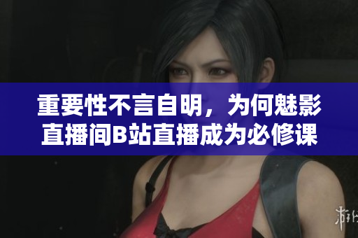 重要性不言自明，为何魅影直播间B站直播成为必修课？