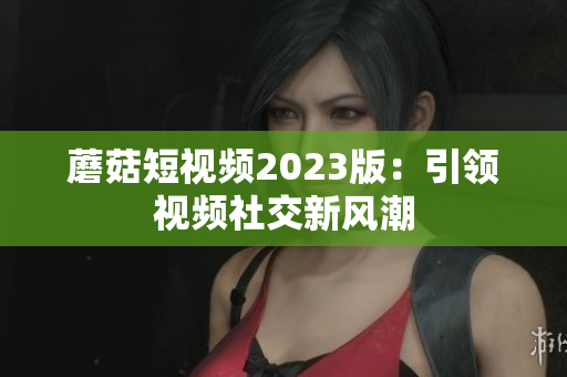 蘑菇短视频2023版：引领视频社交新风潮
