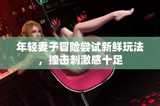 年轻妻子冒险尝试新鲜玩法，撞击刺激感十足