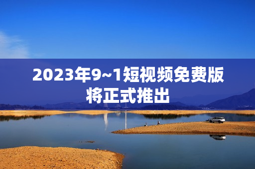 2023年9~1短视频免费版将正式推出