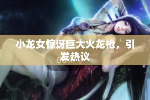 小龙女惊讶巨大火龙枪，引发热议