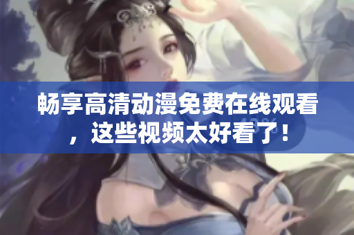 畅享高清动漫免费在线观看，这些视频太好看了！